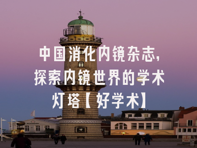 中国消化内镜杂志，探索内镜世界的学术灯塔【好学术】