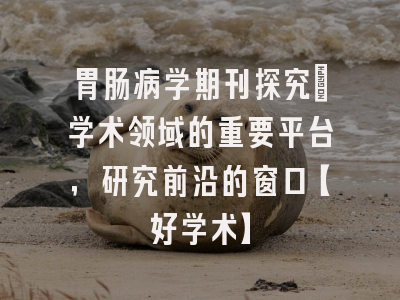 胃肠病学期刊探究：学术领域的重要平台，研究前沿的窗口【好学术】