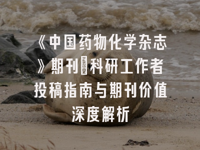 《中国药物化学杂志》期刊：科研工作者投稿指南与期刊价值深度解析