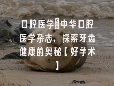 口腔医学：中华口腔医学杂志，探索牙齿健康的奥秘【好学术】