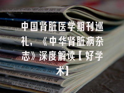 中国肾脏医学期刊巡礼，《中华肾脏病杂志》深度解读【好学术】
