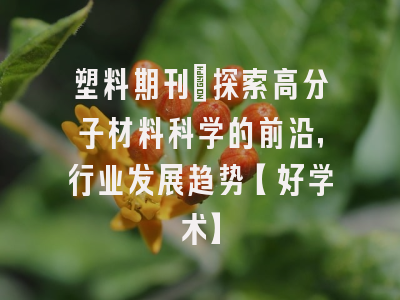 塑料期刊：探索高分子材料科学的前沿，行业发展趋势【好学术】