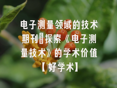 电子测量领域的技术期刊：探索《电子测量技术》的学术价值【好学术】