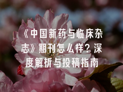 《中国新药与临床杂志》期刊怎么样？深度解析与投稿指南