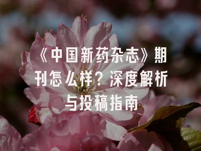 《中国新药杂志》期刊怎么样？深度解析与投稿指南
