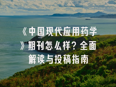 《中国现代应用药学》期刊怎么样？全面解读与投稿指南