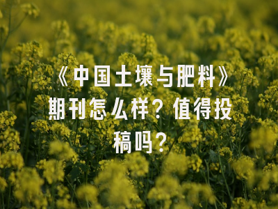 《中国土壤与肥料》期刊怎么样？值得投稿吗？