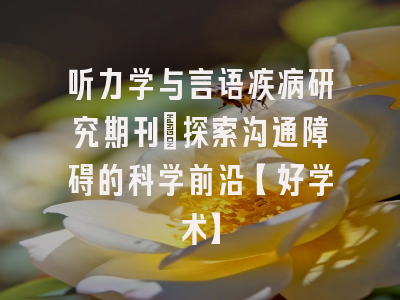 听力学与言语疾病研究期刊：探索沟通障碍的科学前沿【好学术】