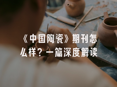 《中国陶瓷》期刊怎么样？一篇深度解读