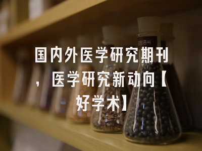 国内外医学研究期刊，医学研究新动向【好学术】