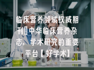 临床营养领域权威期刊：中华临床营养杂志，学术研究的重要平台【好学术】