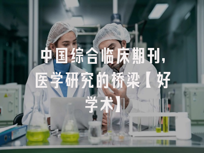 中国综合临床期刊，医学研究的桥梁【好学术】