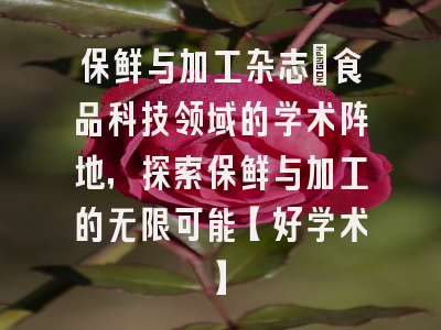 保鲜与加工杂志：食品科技领域的学术阵地，探索保鲜与加工的无限可能【好学术】