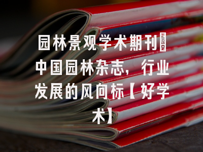 园林景观学术期刊：中国园林杂志，行业发展的风向标【好学术】