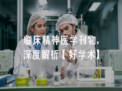 临床精神医学刊物，深度解析【好学术】