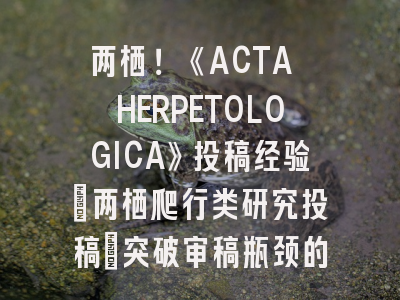 两栖！《ACTA HERPETOLOGICA》投稿经验：两栖爬行类研究投稿_突破审稿瓶颈的实战指南