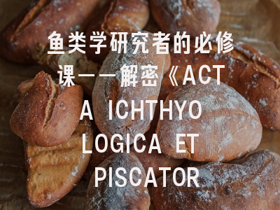 鱼类学研究者的必修课——解密《ACTA ICHTHYOLOGICA ET PISCATORIA》投稿全流程