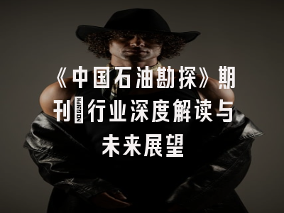 《中国石油勘探》期刊：行业深度解读与未来展望
