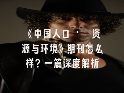 《中国人口 · 资源与环境》期刊怎么样？一篇深度解析