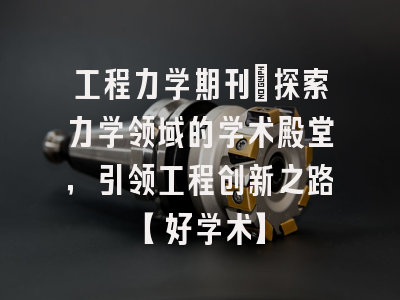 工程力学期刊：探索力学领域的学术殿堂，引领工程创新之路【好学术】