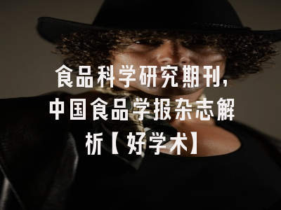 食品科学研究期刊，中国食品学报杂志解析【好学术】