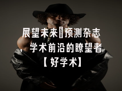 展望未来：预测杂志，学术前沿的瞭望者【好学术】