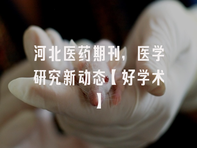河北医药期刊，医学研究新动态【好学术】