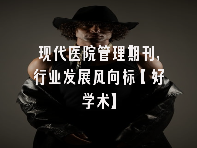 现代医院管理期刊，行业发展风向标【好学术】