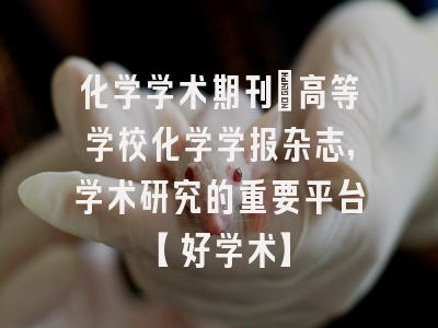 化学学术期刊：高等学校化学学报杂志，学术研究的重要平台【好学术】