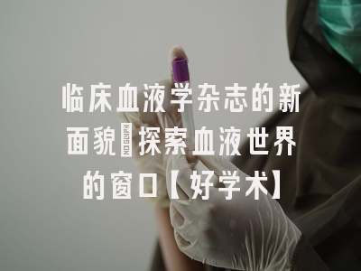 临床血液学杂志的新面貌：探索血液世界的窗口【好学术】