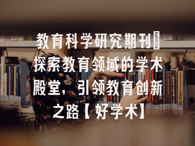教育科学研究期刊：探索教育领域的学术殿堂，引领教育创新之路【好学术】