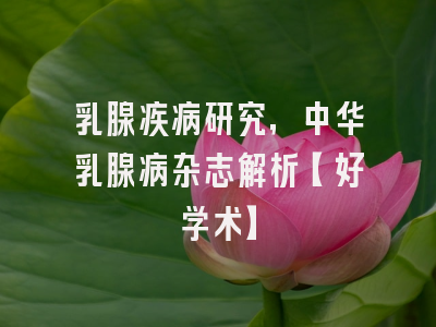 乳腺疾病研究，中华乳腺病杂志解析【好学术】