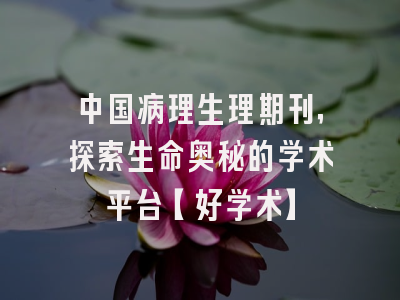 中国病理生理期刊，探索生命奥秘的学术平台【好学术】
