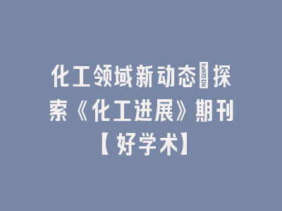 化工领域新动态：探索《化工进展》期刊【好学术】
