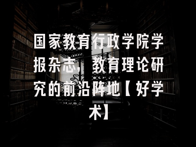 国家教育行政学院学报杂志，教育理论研究的前沿阵地【好学术】