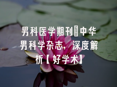 男科医学期刊：中华男科学杂志，深度解析【好学术】