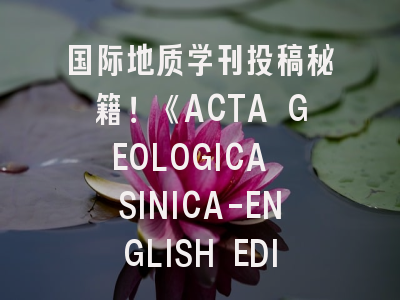 国际地质学刊投稿秘籍！《ACTA GEOLOGICA SINICA-ENGLISH EDITION》经验全解析