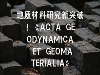 地质材料研究新突破！《ACTA GEODYNAMICA ET GEOMATERIALIA》投稿全攻略