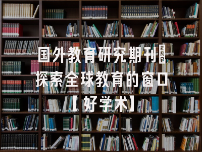 国外教育研究期刊：探索全球教育的窗口【好学术】