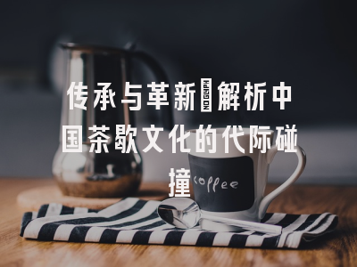 传承与革新_解析中国茶歇文化的代际碰撞