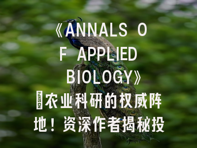 《ANNALS OF APPLIED BIOLOGY》｜农业科研的权威阵地！资深作者揭秘投稿成功法则！