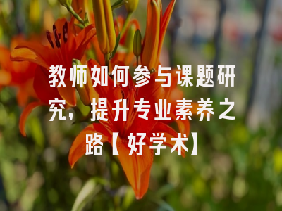教师如何参与课题研究，提升专业素养之路【好学术】