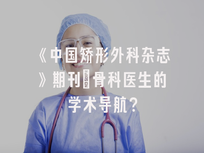 《中国矫形外科杂志》期刊：骨科医生的学术导航？