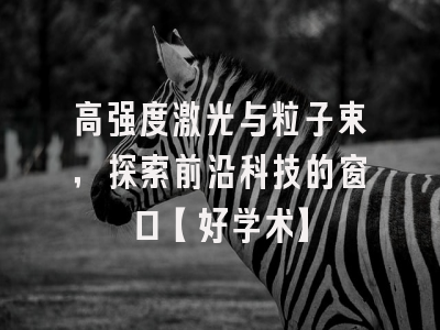 高强度激光与粒子束，探索前沿科技的窗口【好学术】