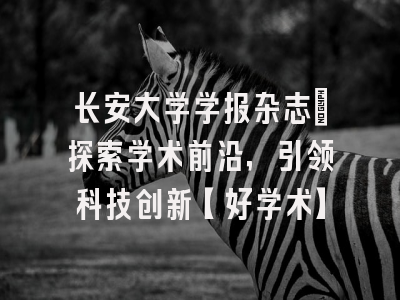 长安大学学报杂志：探索学术前沿，引领科技创新【好学术】