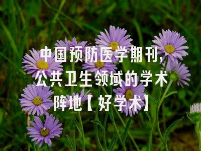 中国预防医学期刊，公共卫生领域的学术阵地【好学术】
