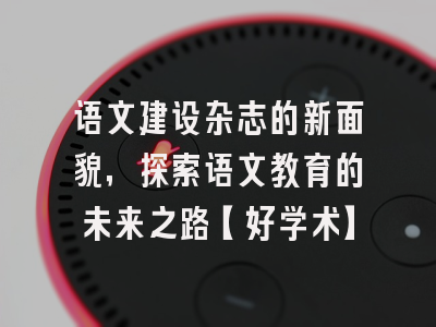 语文建设杂志的新面貌，探索语文教育的未来之路【好学术】