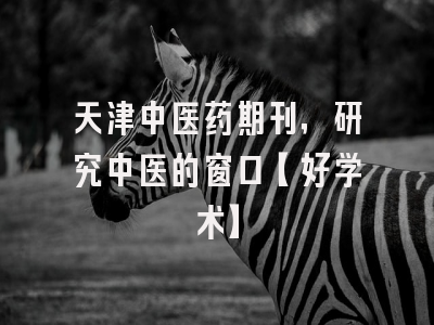 天津中医药期刊，研究中医的窗口【好学术】