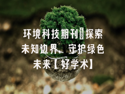 环境科技期刊：探索未知边界，守护绿色未来【好学术】