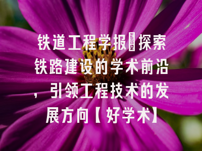 铁道工程学报：探索铁路建设的学术前沿，引领工程技术的发展方向【好学术】